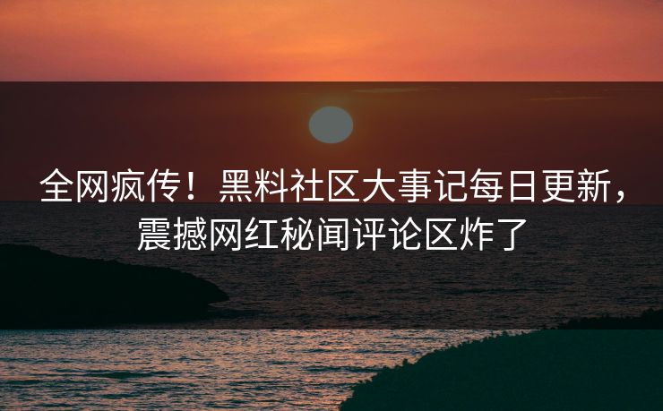 全网疯传！黑料社区大事记每日更新，震撼网红秘闻评论区炸了