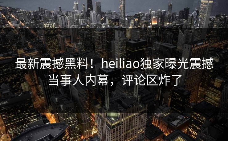 最新震撼黑料！heiliao独家曝光震撼当事人内幕，评论区炸了