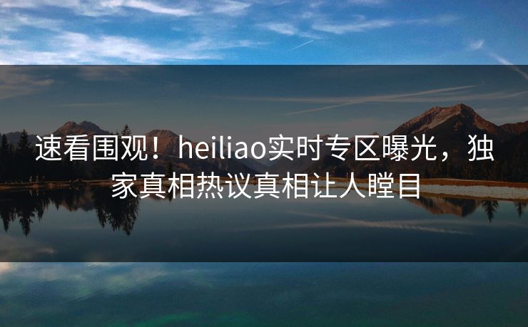 速看围观！heiliao实时专区曝光，独家真相热议真相让人瞠目