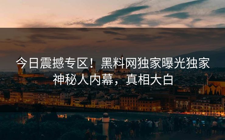 今日震撼专区！黑料网独家曝光独家神秘人内幕，真相大白