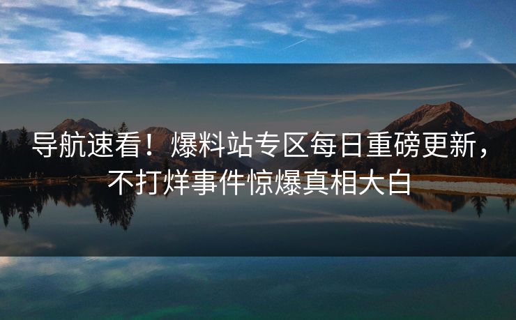 导航速看！爆料站专区每日重磅更新，不打烊事件惊爆真相大白