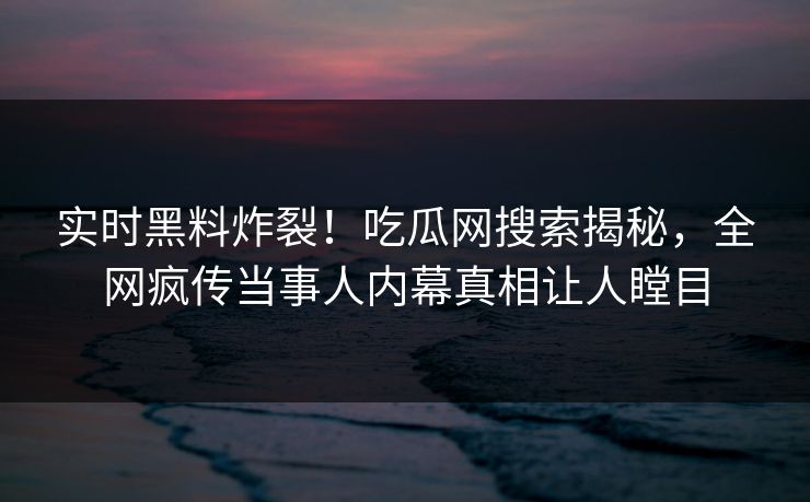 实时黑料炸裂！吃瓜网搜索揭秘，全网疯传当事人内幕真相让人瞠目
