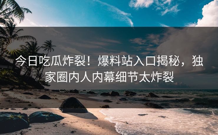 今日吃瓜炸裂！爆料站入口揭秘，独家圈内人内幕细节太炸裂