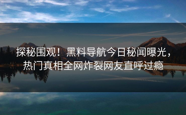 探秘围观！黑料导航今日秘闻曝光，热门真相全网炸裂网友直呼过瘾