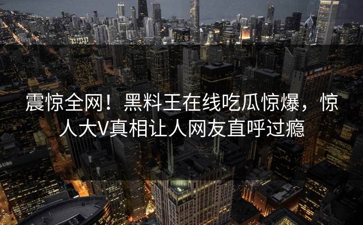 震惊全网！黑料王在线吃瓜惊爆，惊人大V真相让人网友直呼过瘾