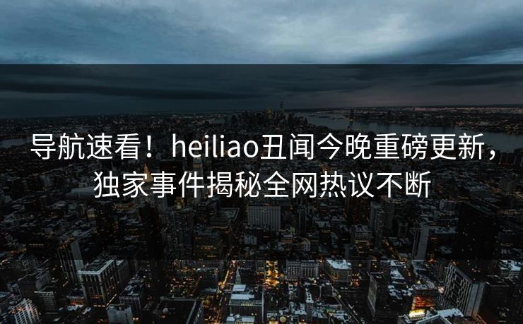 导航速看！heiliao丑闻今晚重磅更新，独家事件揭秘全网热议不断