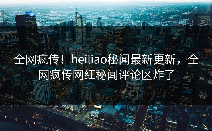 全网疯传！heiliao秘闻最新更新，全网疯传网红秘闻评论区炸了