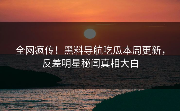 全网疯传！黑料导航吃瓜本周更新，反差明星秘闻真相大白
