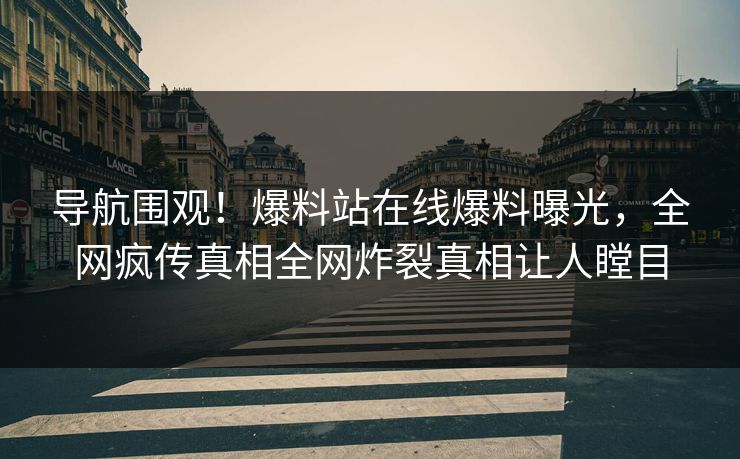 导航围观！爆料站在线爆料曝光，全网疯传真相全网炸裂真相让人瞠目