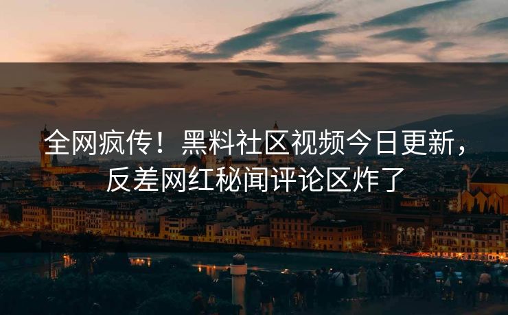 全网疯传！黑料社区视频今日更新，反差网红秘闻评论区炸了