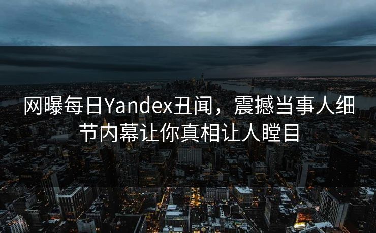 网曝每日Yandex丑闻，震撼当事人细节内幕让你真相让人瞠目