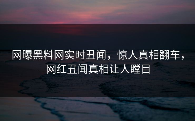 网曝黑料网实时丑闻，惊人真相翻车，网红丑闻真相让人瞠目
