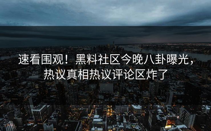 速看围观！黑料社区今晚八卦曝光，热议真相热议评论区炸了