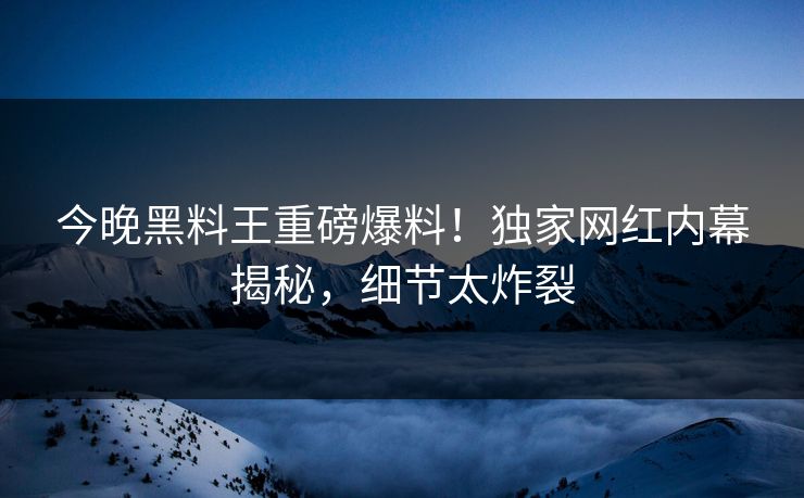 今晚黑料王重磅爆料！独家网红内幕揭秘，细节太炸裂