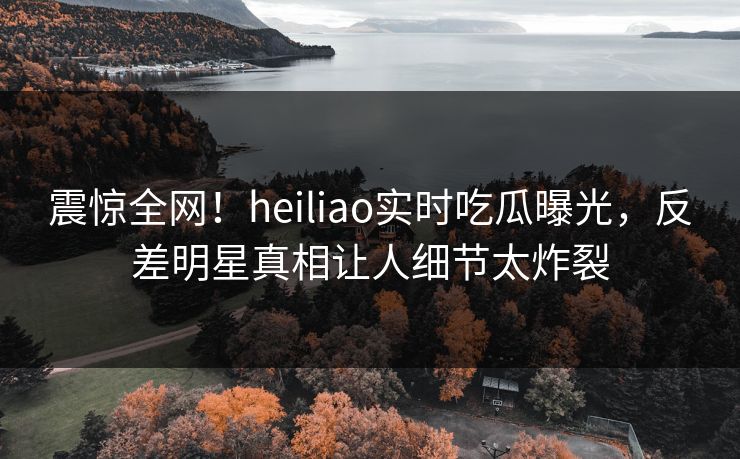 震惊全网！heiliao实时吃瓜曝光，反差明星真相让人细节太炸裂