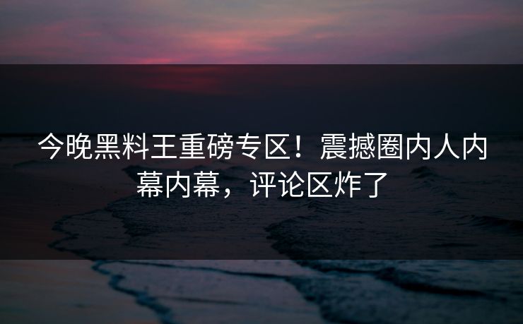 今晚黑料王重磅专区！震撼圈内人内幕内幕，评论区炸了