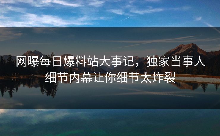 网曝每日爆料站大事记，独家当事人细节内幕让你细节太炸裂