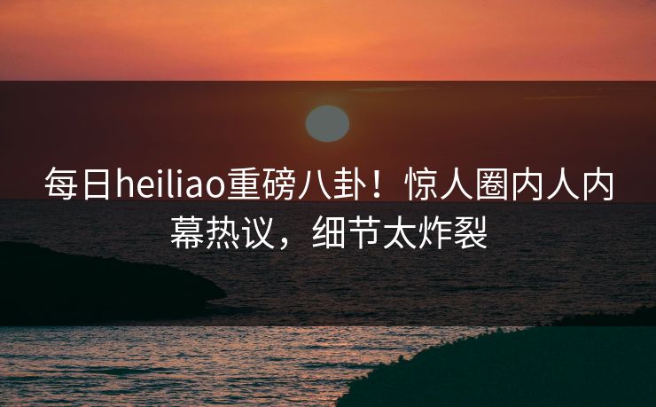 每日heiliao重磅八卦！惊人圈内人内幕热议，细节太炸裂