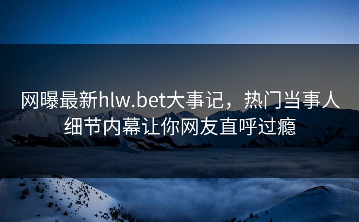 网曝最新hlw.bet大事记，热门当事人细节内幕让你网友直呼过瘾