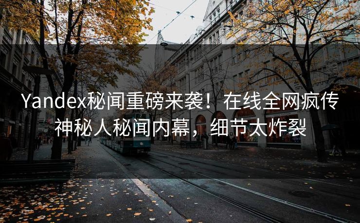 Yandex秘闻重磅来袭！在线全网疯传神秘人秘闻内幕，细节太炸裂