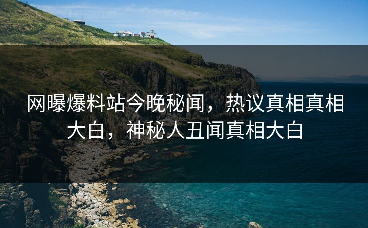 网曝爆料站今晚秘闻，热议真相真相大白，神秘人丑闻真相大白