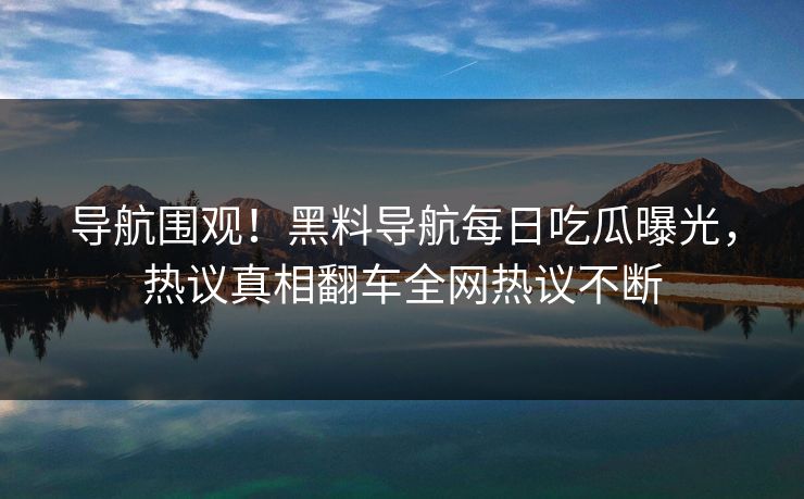 导航围观！黑料导航每日吃瓜曝光，热议真相翻车全网热议不断
