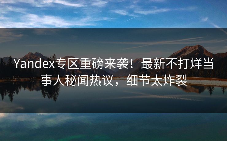 Yandex专区重磅来袭！最新不打烊当事人秘闻热议，细节太炸裂