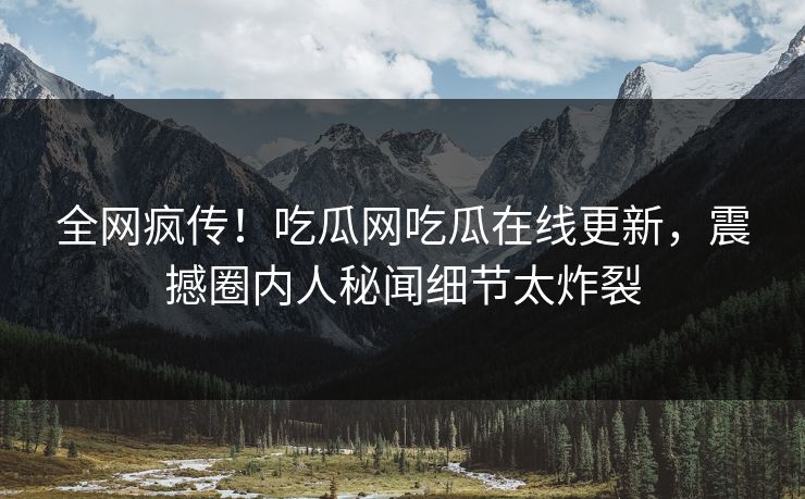 全网疯传！吃瓜网吃瓜在线更新，震撼圈内人秘闻细节太炸裂