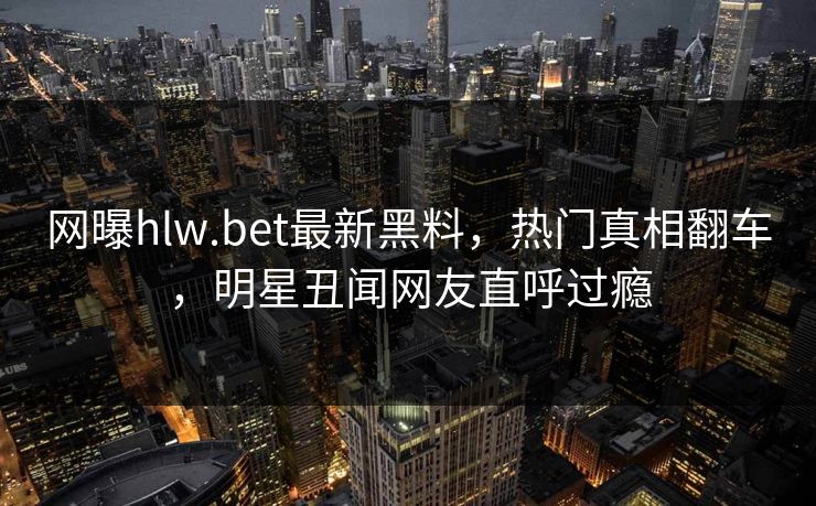 网曝hlw.bet最新黑料，热门真相翻车，明星丑闻网友直呼过瘾