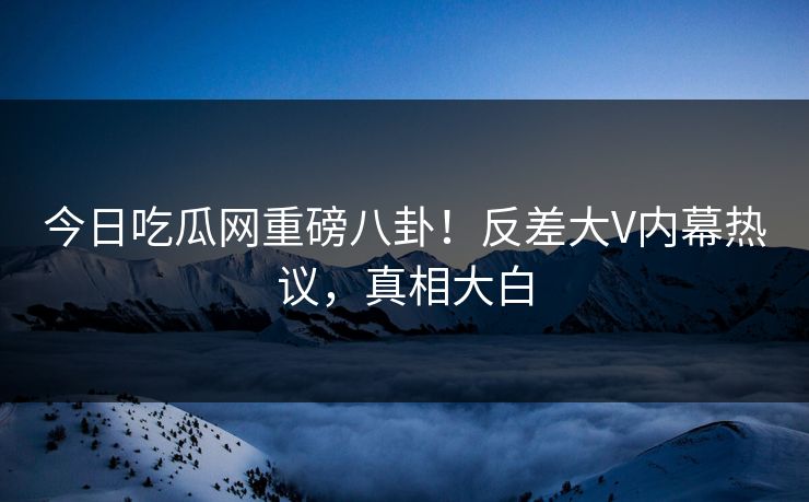 今日吃瓜网重磅八卦！反差大V内幕热议，真相大白