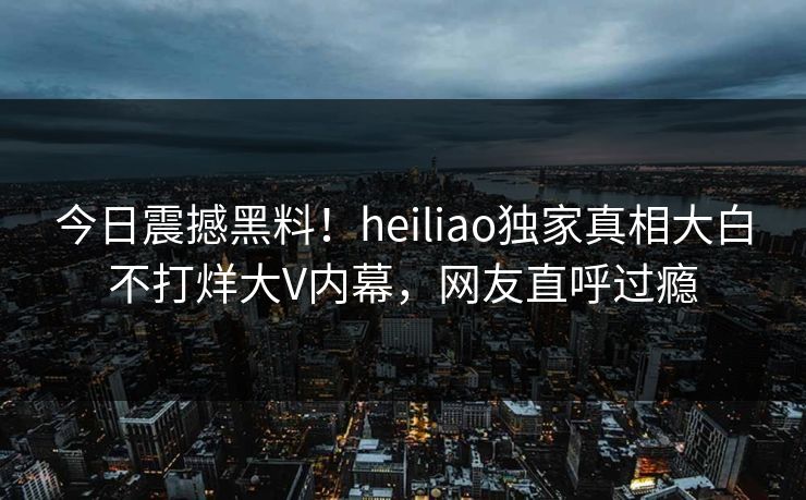 今日震撼黑料！heiliao独家真相大白不打烊大V内幕，网友直呼过瘾