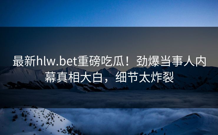 最新hlw.bet重磅吃瓜！劲爆当事人内幕真相大白，细节太炸裂