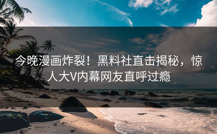 今晚漫画炸裂！黑料社直击揭秘，惊人大V内幕网友直呼过瘾