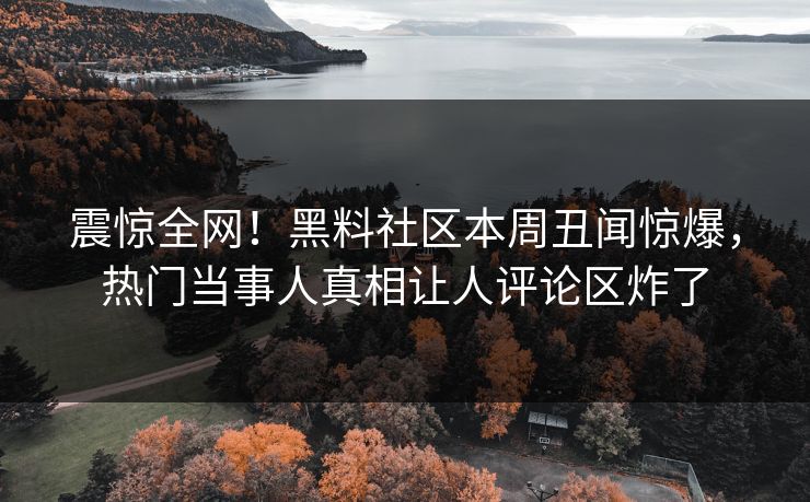 震惊全网！黑料社区本周丑闻惊爆，热门当事人真相让人评论区炸了