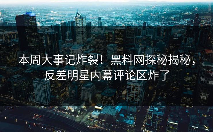 本周大事记炸裂！黑料网探秘揭秘，反差明星内幕评论区炸了