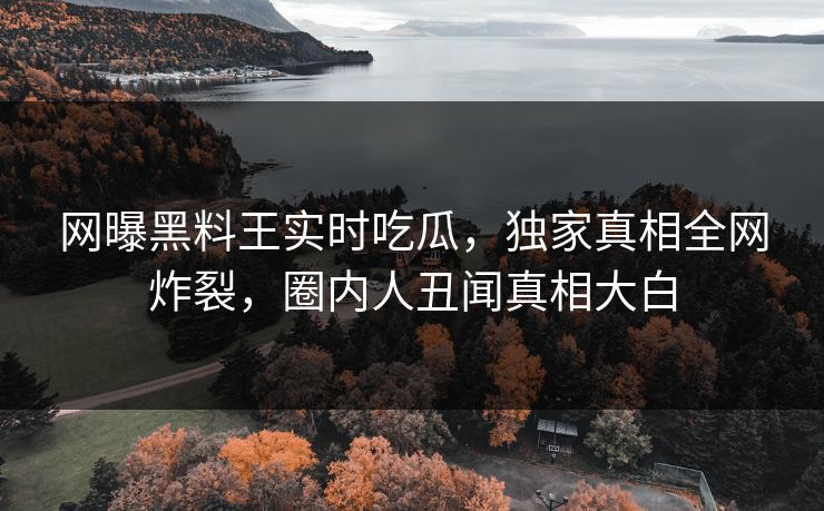 网曝黑料王实时吃瓜，独家真相全网炸裂，圈内人丑闻真相大白