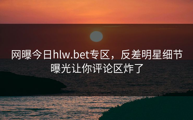 网曝今日hlw.bet专区，反差明星细节曝光让你评论区炸了