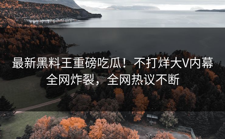 最新黑料王重磅吃瓜！不打烊大V内幕全网炸裂，全网热议不断