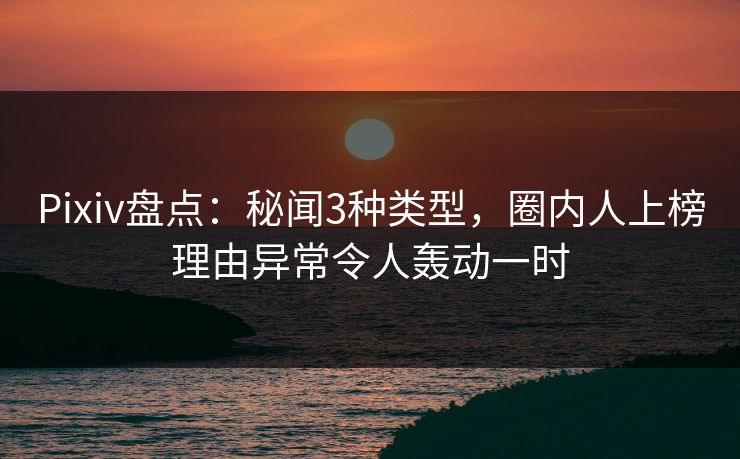 Pixiv盘点：秘闻3种类型，圈内人上榜理由异常令人轰动一时