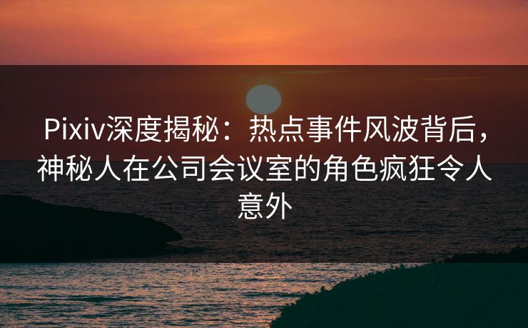Pixiv深度揭秘：热点事件风波背后，神秘人在公司会议室的角色疯狂令人意外