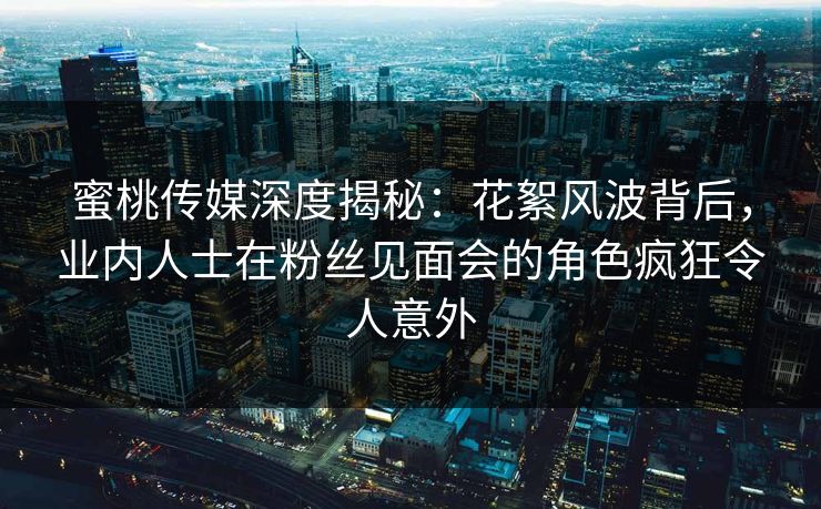 蜜桃传媒深度揭秘：花絮风波背后，业内人士在粉丝见面会的角色疯狂令人意外