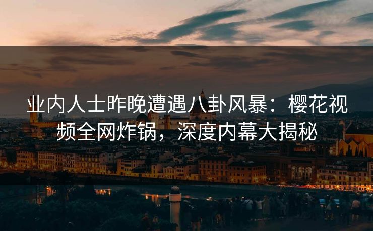 业内人士昨晚遭遇八卦风暴：樱花视频全网炸锅，深度内幕大揭秘