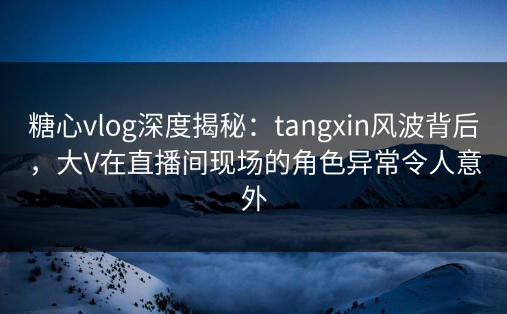 糖心vlog深度揭秘：tangxin风波背后，大V在直播间现场的角色异常令人意外