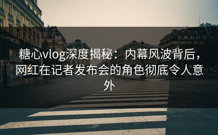 糖心vlog深度揭秘：内幕风波背后，网红在记者发布会的角色彻底令人意外