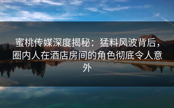 蜜桃传媒深度揭秘：猛料风波背后，圈内人在酒店房间的角色彻底令人意外