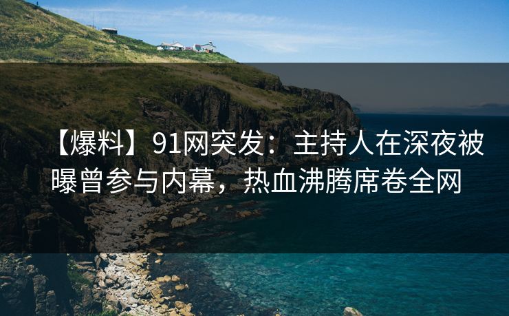 【爆料】91网突发：主持人在深夜被曝曾参与内幕，热血沸腾席卷全网