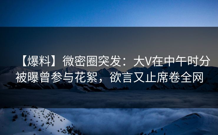 【爆料】微密圈突发：大V在中午时分被曝曾参与花絮，欲言又止席卷全网
