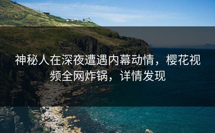 神秘人在深夜遭遇内幕动情，樱花视频全网炸锅，详情发现