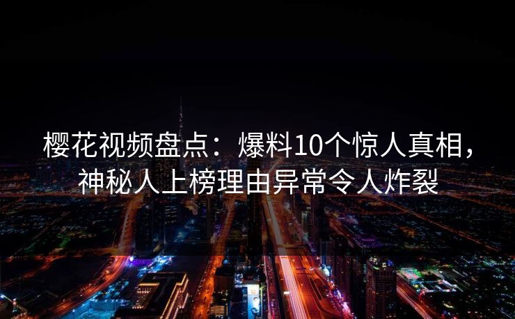 樱花视频盘点：爆料10个惊人真相，神秘人上榜理由异常令人炸裂