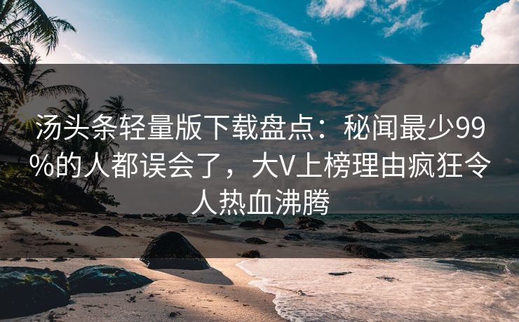 汤头条轻量版下载盘点：秘闻最少99%的人都误会了，大V上榜理由疯狂令人热血沸腾